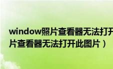 window照片查看器无法打开此图片内存不足（window照片查看器无法打开此图片）