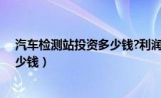 汽车检测站投资多少钱?利润怎么样（汽车检测站投资得多少钱）