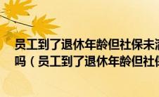 员工到了退休年龄但社保未满15年 单位可以继续给交保险吗（员工到了退休年龄但社保未满15年）