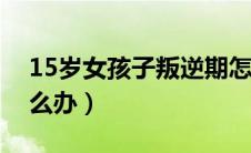 15岁女孩子叛逆期怎么办（女孩子叛逆期怎么办）