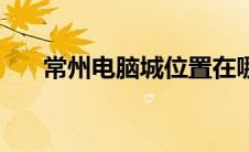 常州电脑城位置在哪里（常州电脑城）