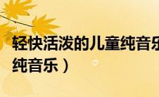 轻快活泼的儿童纯音乐下载（轻快活泼的儿童纯音乐）
