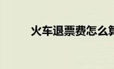 火车退票费怎么算（火车退票费）