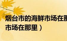 烟台市的海鲜市场在那里进货（烟台市的海鲜市场在那里）