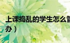 上课捣乱的学生怎么管（课堂上学生捣乱怎么办）