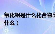 氧化铝是什么化合物离子还是共价（氧化铝是什么）