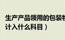 生产产品领用的包装物计入什么科目（包装物计入什么科目）