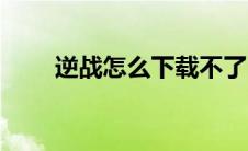 逆战怎么下载不了（逆战怎么下载）
