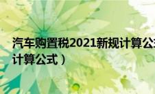 汽车购置税2021新规计算公式大全（汽车购置税2021新规计算公式）