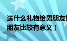 送什么礼物给男朋友好呢?（送什么礼物给男朋友比较有意义）