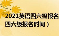 2021英语四六级报名截止时间（2021年英语四六级报名时间）