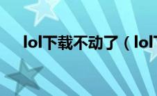 lol下载不动了（lol下载不了怎么回事）