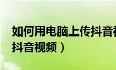 如何用电脑上传抖音视频?（怎样用电脑上传抖音视频）