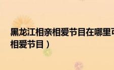黑龙江相亲相爱节目在哪里可以看到完整版?（黑龙江相亲相爱节目）