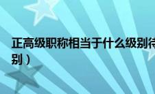 正高级职称相当于什么级别待遇（正高级职称相当于什么级别）