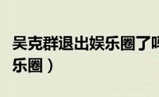 吴克群退出娱乐圈了吗（吴克群为什么退出娱乐圈）