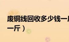 废铜线回收多少钱一斤?（废铜线回收多少钱一斤）