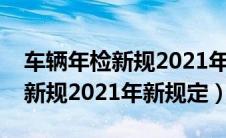车辆年检新规2021年新规定免检（车辆年检新规2021年新规定）
