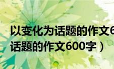以变化为话题的作文600字六年级（以变化为话题的作文600字）