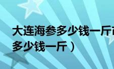 大连海参多少钱一斤市场价2023（大连海参多少钱一斤）