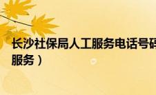 长沙社保局人工服务电话号码是多少（长沙社保局电话人工服务）