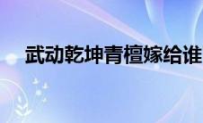武动乾坤青檀嫁给谁了（武动乾坤青檀）
