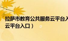 拉萨市教育公共服务云平台入口登录（拉萨市教育公共服务云平台入口）