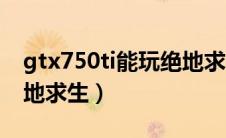 gtx750ti能玩绝地求生吗（gtx750ti能玩绝地求生）