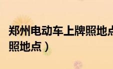 郑州电动车上牌照地点电话（郑州电动车上牌照地点）