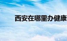 西安在哪里办健康证（西安在哪里）
