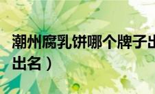 潮州腐乳饼哪个牌子出名（潮州腐乳饼哪家最出名）