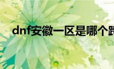 dnf安徽一区是哪个跨区（dnf安徽一区）