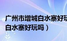 广州市增城白水寨好玩吗多少钱（广州市增城白水寨好玩吗）