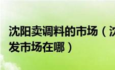 沈阳卖调料的市场（沈阳最大的最全的调料批发市场在哪）