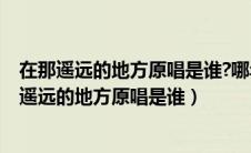 在那遥远的地方原唱是谁?哪年发表的?是属于民歌吗（在那遥远的地方原唱是谁）