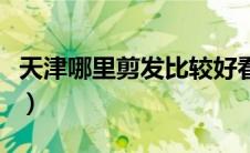 天津哪里剪发比较好看（天津哪里剪发比较好）