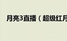 月亮3直播（超级红月亮直播回放怎么看）