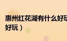惠州红花湖有什么好玩的（惠州红花湖有什么好玩）