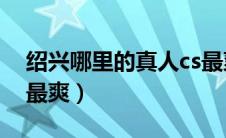绍兴哪里的真人cs最爽（绍兴哪里的真人CS最爽）
