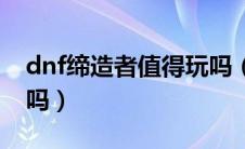 dnf缔造者值得玩吗（dnf缔造者刷图很厉害吗）
