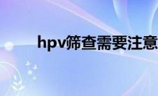 hpv筛查需要注意事项（hpv筛查）