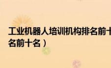 工业机器人培训机构排名前十名单（工业机器人培训机构排名前十名）