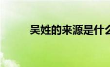 吴姓的来源是什么（吴姓的来源）