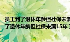 员工到了退休年龄但社保未满15年公司要怎么处理（员工到了退休年龄但社保未满15年）