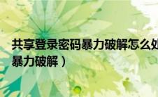 共享登录密码暴力破解怎么处理（共享文件的登录密码遭受暴力破解）