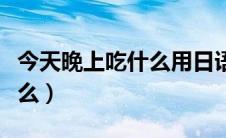 今天晚上吃什么用日语怎么说（今天晚上吃什么）