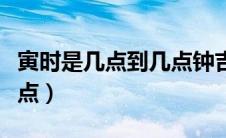 寅时是几点到几点钟吉利呢（寅时是几点到几点）