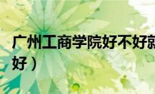 广州工商学院好不好就业（广州工商学院好不好）