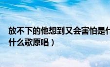 放不下的他想到又会害怕是什么歌（放不下的他想到又害怕什么歌原唱）