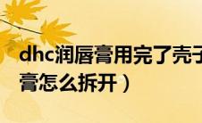 dhc润唇膏用完了壳子怎么卸下来（dhc润唇膏怎么拆开）